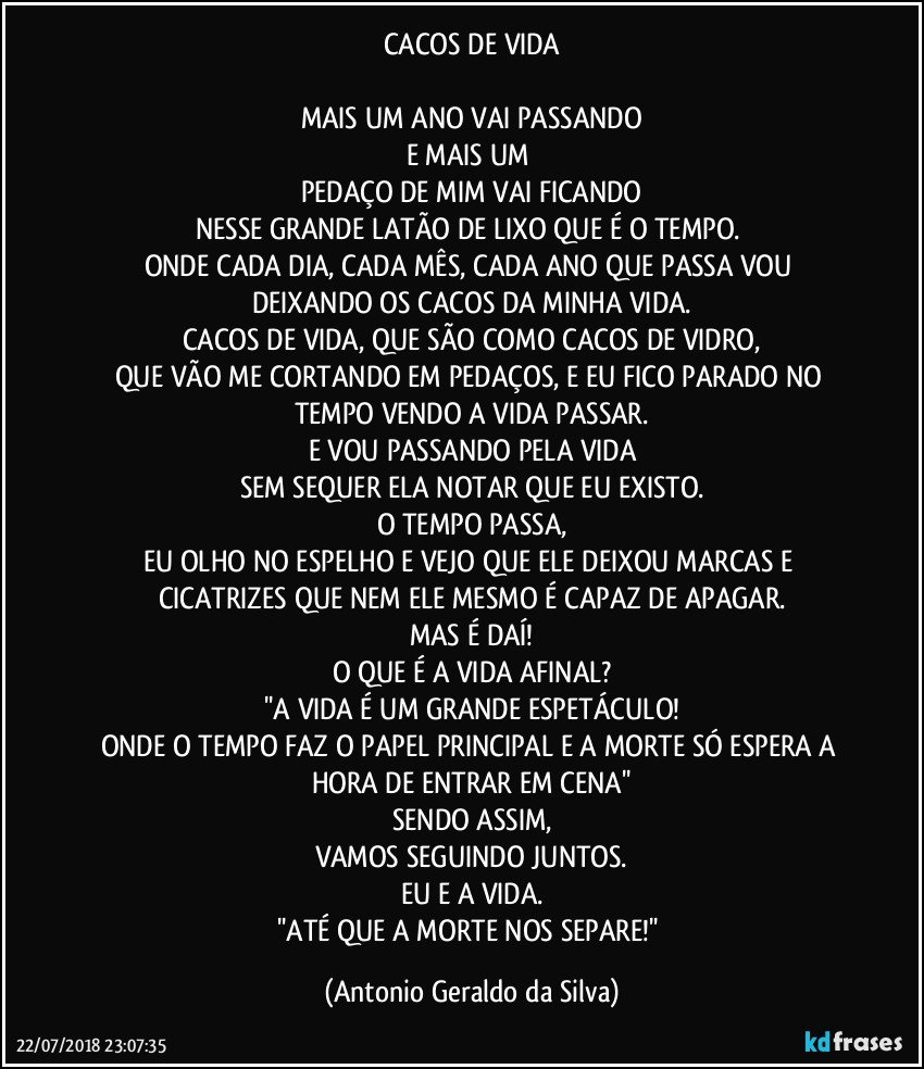 CACOS DE VIDA

MAIS UM ANO VAI PASSANDO
E MAIS UM 
PEDAÇO DE MIM VAI FICANDO
NESSE GRANDE LATÃO DE LIXO QUE É O TEMPO. 
ONDE CADA DIA, CADA MÊS, CADA ANO QUE PASSA VOU DEIXANDO OS CACOS DA MINHA VIDA.
CACOS DE VIDA, QUE SÃO COMO CACOS DE VIDRO,
QUE VÃO ME CORTANDO EM PEDAÇOS, E EU FICO PARADO NO TEMPO VENDO A VIDA PASSAR.
E VOU PASSANDO PELA VIDA
SEM SEQUER ELA NOTAR QUE EU EXISTO.
O TEMPO PASSA,
EU OLHO NO ESPELHO E VEJO QUE ELE DEIXOU MARCAS E CICATRIZES QUE NEM ELE MESMO É CAPAZ DE APAGAR.
MAS É DAÍ!
O QUE É A VIDA AFINAL?
''A VIDA É UM GRANDE ESPETÁCULO!
ONDE O TEMPO FAZ O PAPEL PRINCIPAL E A MORTE SÓ ESPERA A HORA DE ENTRAR EM CENA''
SENDO ASSIM,
VAMOS SEGUINDO JUNTOS.
EU E A VIDA.
''ATÉ QUE A MORTE NOS SEPARE!'' (Antonio Geraldo da Silva)