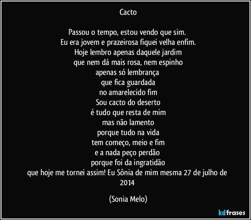 Cacto

Passou o tempo, estou vendo que sim. 
Eu era jovem e prazeirosa fiquei velha enfim.
Hoje lembro apenas daquele jardim
que nem dá mais rosa, nem espinho
apenas só lembrança 
que fica guardada
no amarelecido fim
Sou cacto do deserto
é tudo que resta de mim
mas não lamento
porque tudo na vida
tem começo, meio e fim
e a nada peço perdão 
porque foi da ingratidão
que hoje me tornei assim! Eu Sônia de mim mesma 27 de julho de 2014 (Sonia Melo)