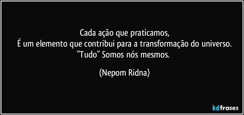 Cada ação que praticamos,
É um elemento que contribui para a transformação do universo.
"Tudo" Somos nós mesmos. (Nepom Ridna)