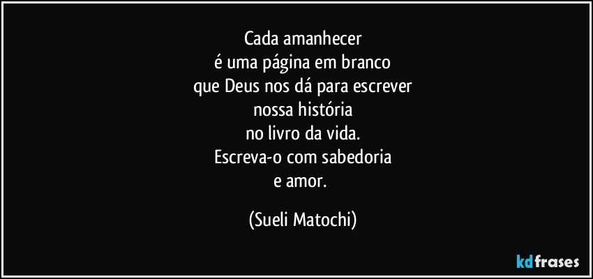 Cada amanhecer
é uma página em branco
que Deus nos dá para escrever
nossa história
no livro da vida.
Escreva-o com sabedoria
e amor. (Sueli Matochi)