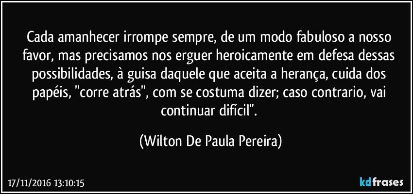 Cada amanhecer irrompe sempre, de um modo fabuloso a nosso favor, mas precisamos nos erguer heroicamente em defesa dessas possibilidades, à guisa daquele que aceita a herança, cuida dos papéis, "corre atrás", com se costuma dizer; caso contrario, vai continuar difícil". (Wilton De Paula Pereira)