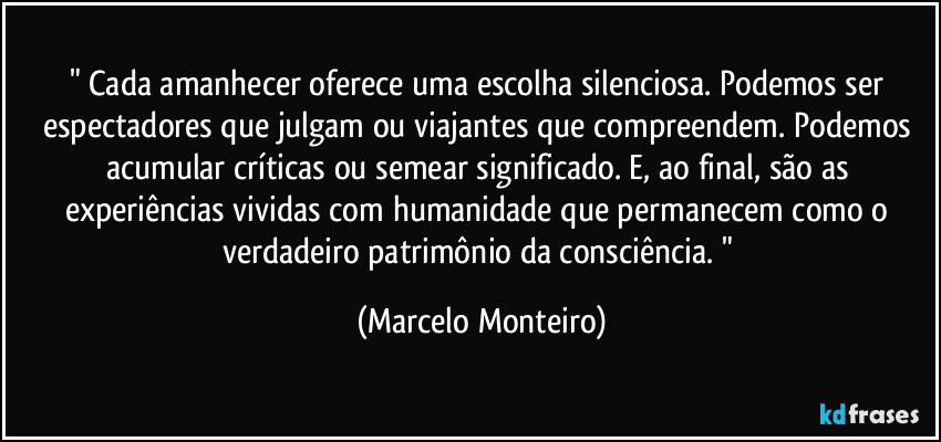 " Cada amanhecer oferece uma escolha silenciosa. Podemos ser espectadores que julgam ou viajantes que compreendem. Podemos acumular críticas ou semear significado. E, ao final, são as experiências vividas com humanidade que permanecem como o verdadeiro patrimônio da consciência. " (Marcelo Monteiro)