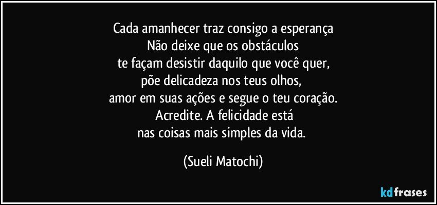 Cada amanhecer traz consigo a esperança
Não deixe que os obstáculos
te façam desistir daquilo que você quer,
põe delicadeza nos teus olhos, 
amor em suas ações e segue o teu coração.
 Acredite. A felicidade está
nas coisas mais simples da vida. (Sueli Matochi)