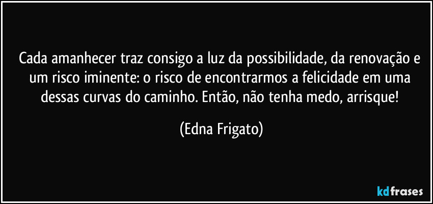 Cada amanhecer traz consigo a luz da possibilidade, da renovação e um risco iminente: o risco de encontrarmos a felicidade em uma dessas curvas do caminho. Então, não tenha medo, arrisque! (Edna Frigato)