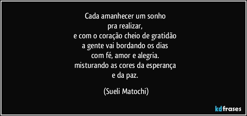 Cada amanhecer um sonho 
pra realizar, 
e com o coração cheio de gratidão 
a gente vai bordando os dias 
com fé, amor e alegria. 
misturando as cores da esperança 
e da paz. (Sueli Matochi)