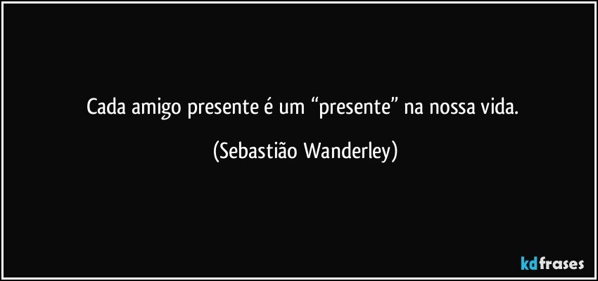 Cada amigo presente é um “presente” na nossa vida. (Sebastião Wanderley)