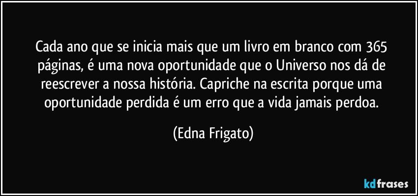 Cada ano que se inicia mais que um livro em branco com 365 páginas, é uma nova oportunidade que o Universo nos dá de reescrever a nossa história. Capriche na escrita porque uma oportunidade perdida é  um erro que a vida jamais perdoa. (Edna Frigato)