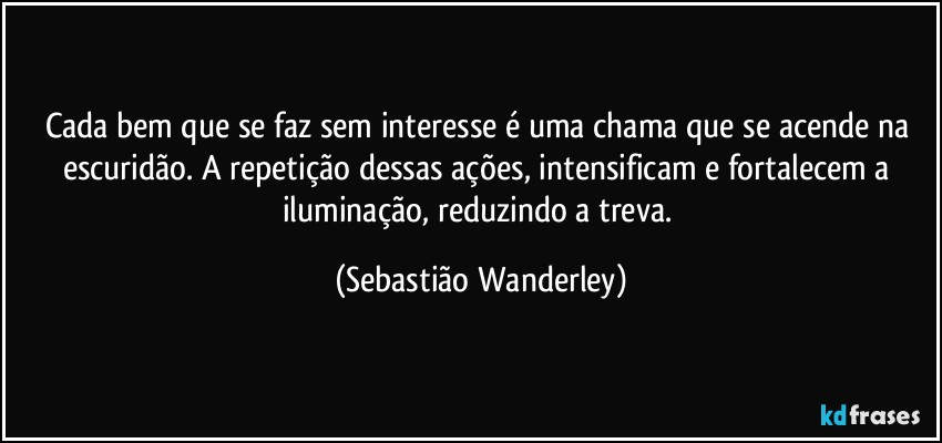 Cada bem que se faz sem interesse é uma chama que se acende na escuridão. A repetição dessas ações, intensificam e fortalecem a iluminação, reduzindo a treva. (Sebastião Wanderley)