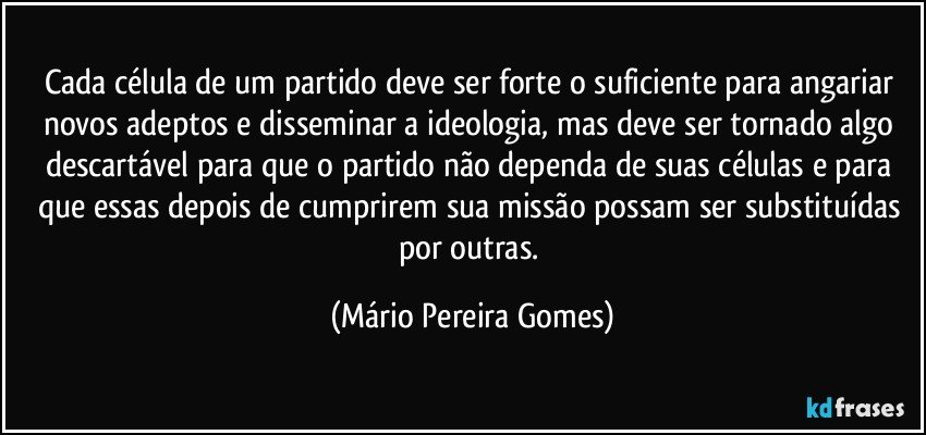 Cada célula de um partido deve ser forte o suficiente para angariar novos adeptos e disseminar a ideologia, mas deve ser tornado algo descartável para que o partido não dependa de suas células e para que essas depois de cumprirem sua missão possam ser substituídas por outras. (Mário Pereira Gomes)