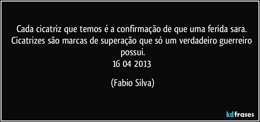 Cada cicatriz que temos é a confirmação de que uma ferida sara. Cicatrizes são marcas de superação que só um verdadeiro guerreiro possui.
16/04/2013 (Fabio Silva)