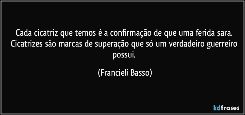 Cada cicatriz que temos é a confirmação de que uma ferida sara. Cicatrizes são marcas de superação que só um verdadeiro guerreiro possui. (Francieli Basso)