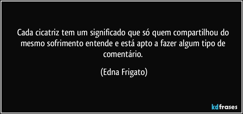 Cada cicatriz tem um significado que só quem compartilhou do mesmo sofrimento entende e está apto a fazer algum tipo de comentário. (Edna Frigato)