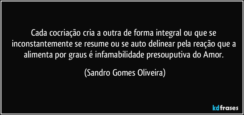 Cada cocriação cria a outra de forma integral ou que se inconstantemente se resume ou se auto delinear pela reação que a alimenta por graus é infamabilidade presouputiva do Amor. (Sandro Gomes Oliveira)