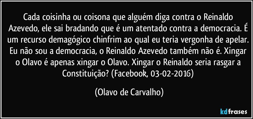 Cada coisinha ou coisona que alguém diga contra o Reinaldo Azevedo, ele sai bradando que é um atentado contra a democracia. É um recurso demagógico chinfrim ao qual eu teria vergonha de apelar. Eu não sou a democracia, o Reinaldo Azevedo também não é. Xingar o Olavo é apenas xingar o Olavo. Xingar o Reinaldo seria rasgar a Constituição? (Facebook, 03-02-2016) (Olavo de Carvalho)