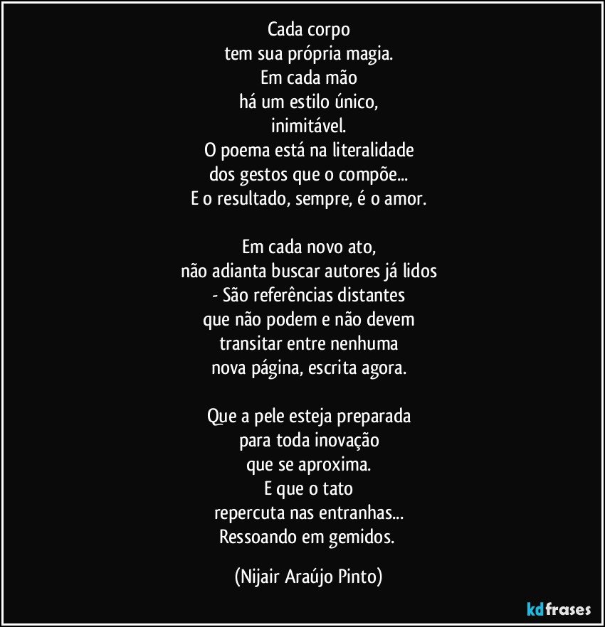 Cada corpo
tem sua própria magia.
Em cada mão
há um estilo único,
inimitável.
O poema está na literalidade
dos gestos que o compõe...
E o resultado, sempre, é o amor.

Em cada novo ato,
não adianta buscar autores já lidos
- São referências distantes
que não podem e não devem
transitar entre nenhuma
nova página, escrita agora.

Que a pele esteja preparada
para toda inovação
que se aproxima.
E que o tato
repercuta nas entranhas...
Ressoando em gemidos. (Nijair Araújo Pinto)