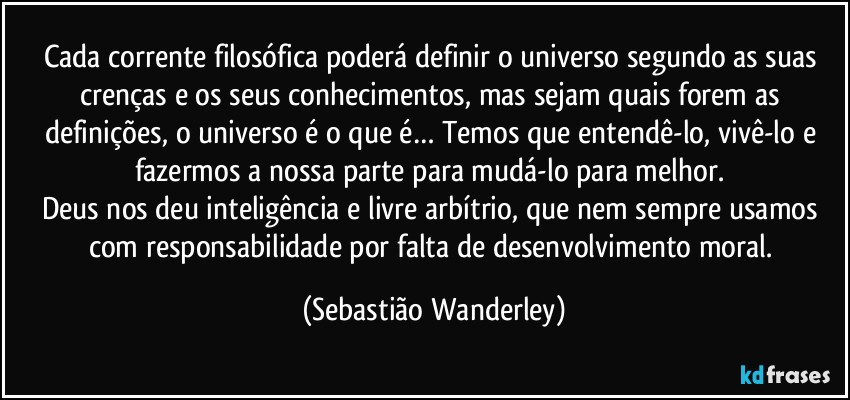 Cada corrente filosófica poderá definir o universo segundo as suas crenças e os seus conhecimentos, mas sejam quais forem as definições, o universo é o que é… Temos que entendê-lo, vivê-lo e fazermos a nossa parte para mudá-lo para melhor. 
Deus nos deu inteligência e livre arbítrio, que nem sempre usamos com responsabilidade por falta de desenvolvimento moral. (Sebastião Wanderley)