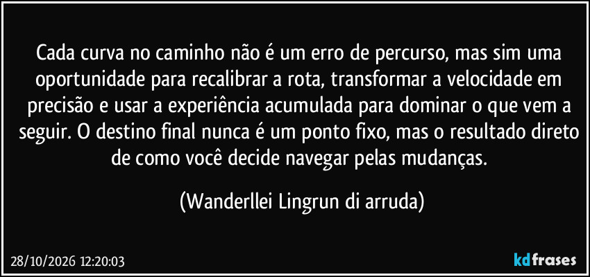 Cada curva no caminho não é um erro de percurso, mas sim uma oportunidade para recalibrar a rota, transformar a velocidade em precisão e usar a experiência acumulada para dominar o que vem a seguir. O destino final nunca é um ponto fixo, mas o resultado direto de como você decide navegar pelas mudanças. (Wanderllei Lingrun di arruda)