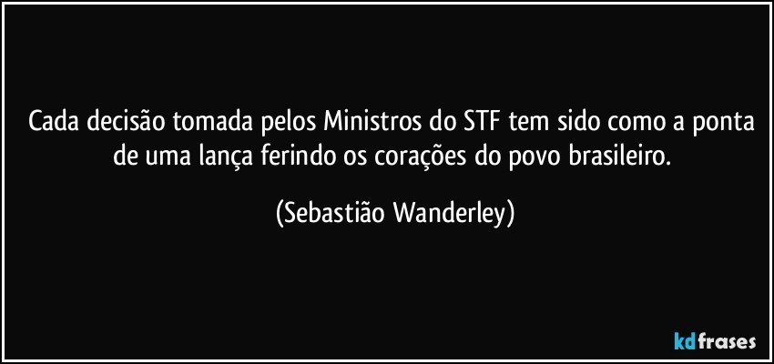 Cada decisão tomada pelos Ministros do STF tem sido como a ponta de uma lança ferindo os corações do povo brasileiro. (Sebastião Wanderley)
