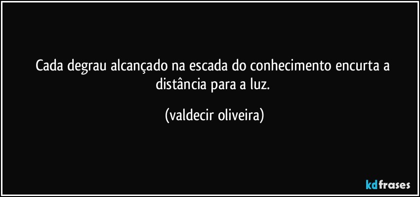 Cada degrau alcançado na escada do conhecimento encurta a distância para a luz. (valdecir oliveira)