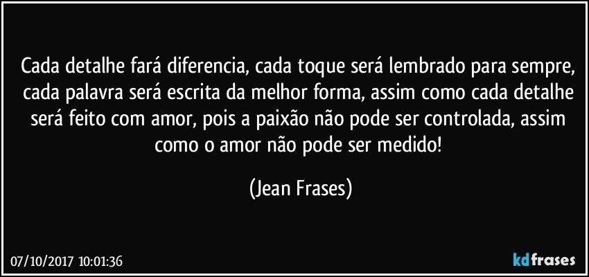 Cada detalhe fará diferencia, cada toque será lembrado para sempre, cada palavra será escrita da melhor forma, assim como cada detalhe será feito com amor, pois a paixão não pode ser controlada, assim como o amor não pode ser medido! (Jean Frases)