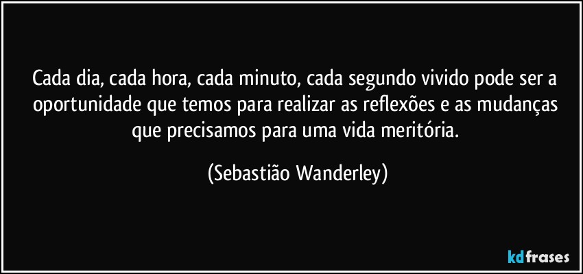 Cada dia, cada hora, cada minuto, cada segundo vivido pode ser a oportunidade que temos para realizar as reflexões e as mudanças que precisamos para uma vida meritória. (Sebastião Wanderley)