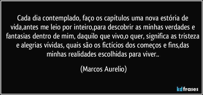 Cada dia contemplado, faço os capítulos uma nova  estória de vida,antes me leio por inteiro,para descobrir as minhas verdades e fantasias dentro de mim, daquilo que vivo,o quer, significa as tristeza e alegrias vívidas, quais são os fictícios dos começos e fins,das minhas realidades escolhidas para viver.. (Marcos Aurelio)