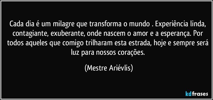 Cada dia é um milagre que transforma o mundo . Experiência linda, contagiante, exuberante, onde nascem o amor e a esperança. Por todos aqueles que comigo trilharam esta estrada, hoje e sempre será luz para nossos corações. (Mestre Ariévlis)