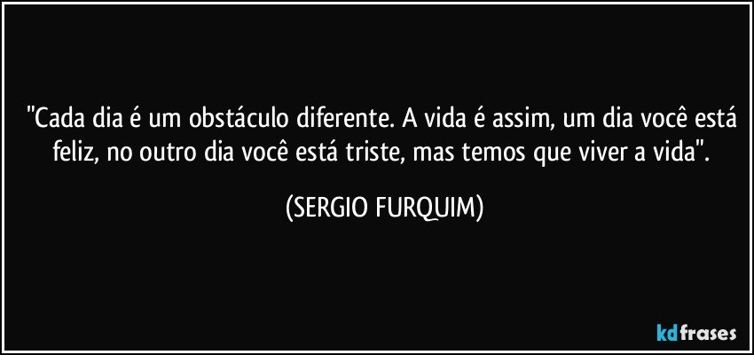 "Cada dia é um obstáculo diferente. A vida é assim, um dia você está feliz, no outro dia você está triste, mas temos que viver a vida". (SERGIO FURQUIM)