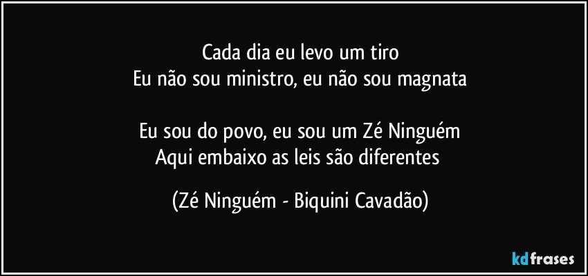 Cada dia eu levo um tiro
Eu não sou ministro, eu não sou magnata

Eu sou do povo, eu sou um Zé Ninguém
Aqui embaixo as leis são diferentes (Zé Ninguém - Biquini Cavadão)