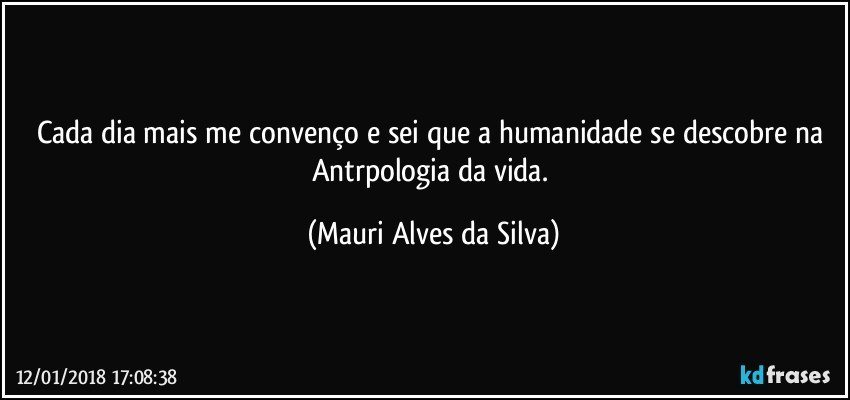 Cada dia mais me convenço e sei que a humanidade se descobre na Antrpologia da vida. (Mauri Alves da Silva)