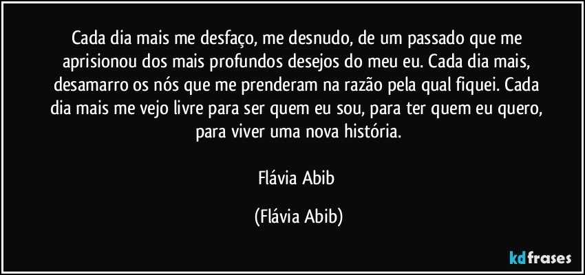 Cada dia mais me desfaço, me desnudo, de um passado que me aprisionou dos mais profundos desejos do meu eu. Cada dia mais, desamarro os nós que me prenderam na razão pela qual fiquei. Cada dia mais me vejo livre para ser quem eu sou, para ter quem eu quero, para viver uma nova história.

Flávia Abib (Flávia Abib)