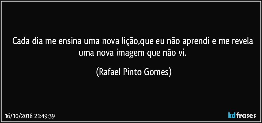 Cada dia me ensina uma nova lição,que eu não aprendi e me revela uma nova imagem que não vi. (Rafael Pinto Gomes)