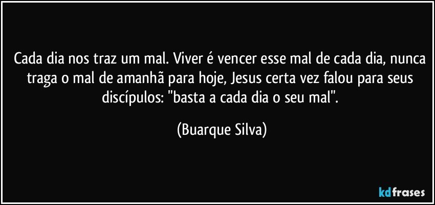 Cada dia nos traz um mal. Viver é vencer esse mal de cada dia, nunca traga o mal de amanhã para hoje, Jesus certa vez falou para seus discípulos: "basta a cada dia o seu mal". (Buarque Silva)