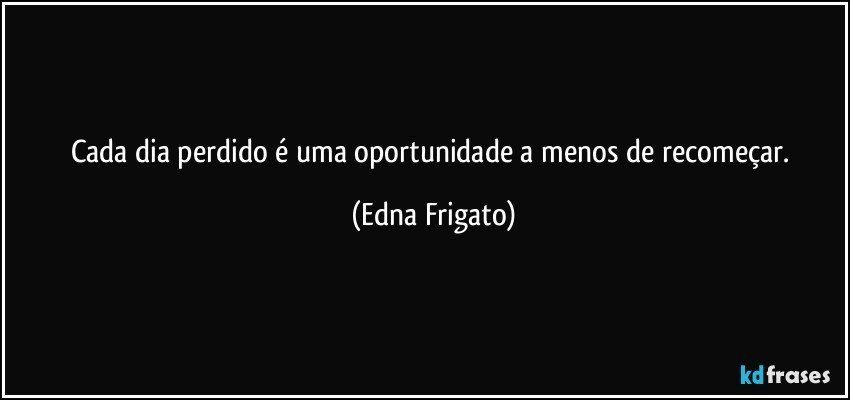 Cada dia perdido é uma oportunidade a menos de recomeçar. (Edna Frigato)
