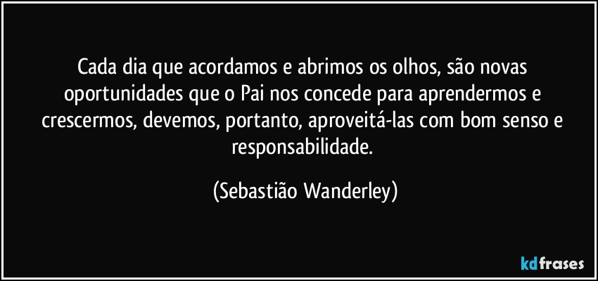 Cada dia que acordamos e abrimos os olhos, são novas oportunidades que o Pai nos concede para aprendermos e crescermos, devemos, portanto, aproveitá-las com bom senso e responsabilidade. (Sebastião Wanderley)