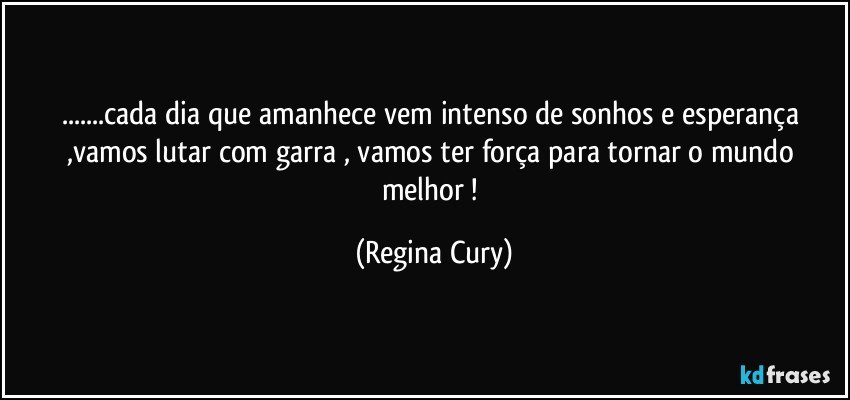 ...cada dia que amanhece vem intenso  de sonhos e esperança ,vamos lutar  com garra , vamos ter força para  tornar   o mundo    melhor ! (Regina Cury)