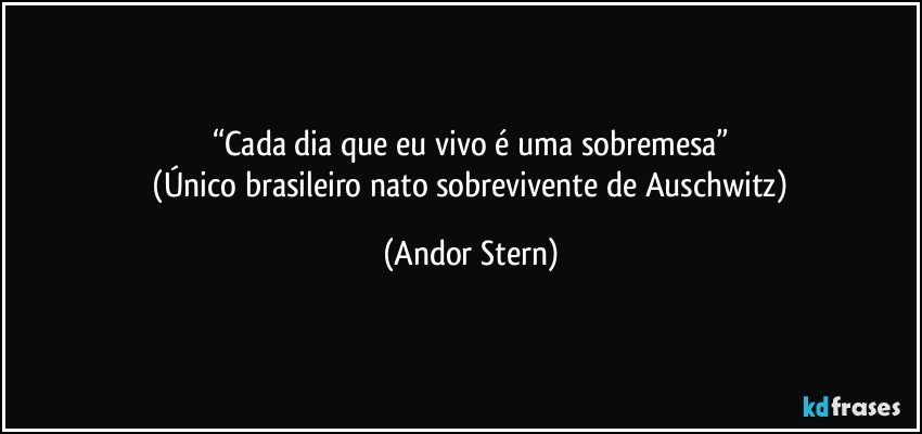 “Cada dia que eu vivo é uma sobremesa”
 (Único brasileiro nato sobrevivente de Auschwitz) (Andor Stern)