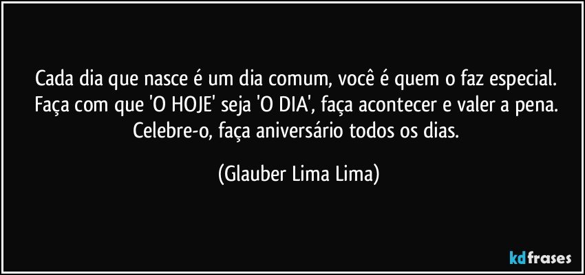 Cada dia que nasce é um dia comum, você é quem o faz especial. Faça com que 'O HOJE' seja 'O DIA', faça acontecer e valer a pena. Celebre-o, faça aniversário todos os dias. (Glauber Lima Lima)