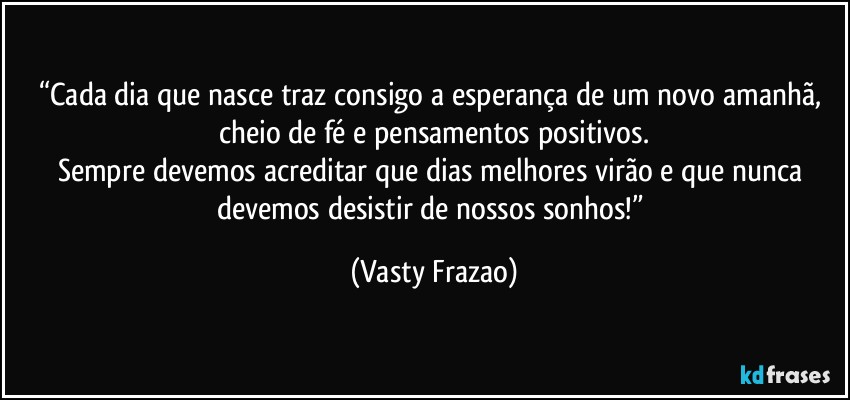 “Cada dia que nasce traz consigo a esperança de um novo amanhã, cheio de fé e pensamentos positivos.
Sempre devemos acreditar que dias melhores virão e que nunca devemos desistir de nossos sonhos!” (Vasty Frazao)