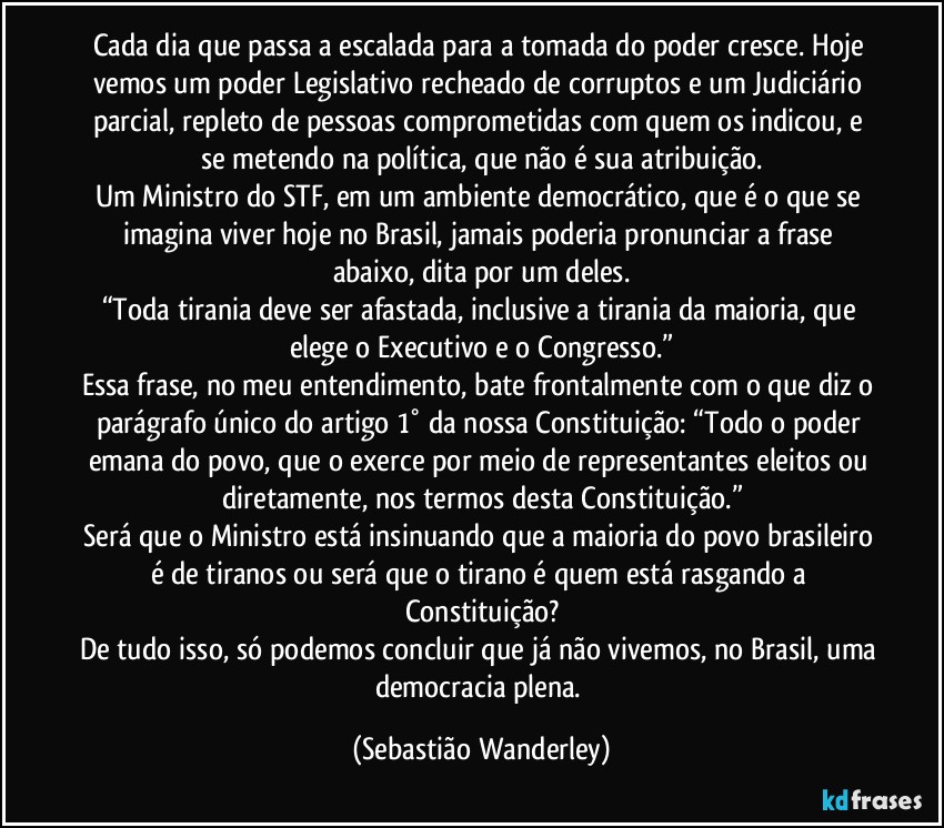 Cada dia que passa a escalada para a tomada do poder cresce. Hoje vemos um poder Legislativo recheado de corruptos e um Judiciário parcial, repleto de pessoas comprometidas com quem os indicou, e se metendo na política, que não é sua atribuição.
Um Ministro do STF, em um ambiente democrático, que é o que se imagina viver hoje no Brasil, jamais poderia pronunciar a frase abaixo, dita por um deles.
“Toda tirania deve ser afastada, inclusive a tirania da maioria, que elege o Executivo e o Congresso.”
Essa frase, no meu entendimento, bate frontalmente com o que diz o parágrafo único do artigo 1° da nossa Constituição: “Todo o poder emana do povo, que o exerce por meio de representantes eleitos ou diretamente, nos termos desta Constituição.”
Será que o Ministro está insinuando que a maioria do povo brasileiro é de tiranos ou será que o tirano é quem está rasgando a Constituição?
De tudo isso, só podemos concluir que já não vivemos, no Brasil, uma democracia plena. (Sebastião Wanderley)