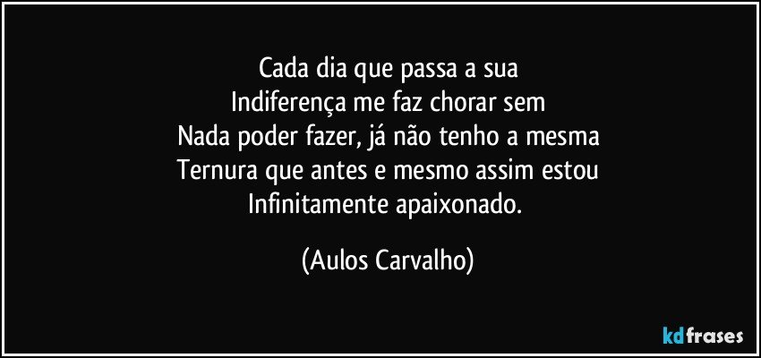 Cada dia que passa a sua
Indiferença me faz chorar sem
Nada poder fazer, já não tenho a mesma
Ternura que antes e mesmo assim estou
Infinitamente apaixonado. (Aulos Carvalho)