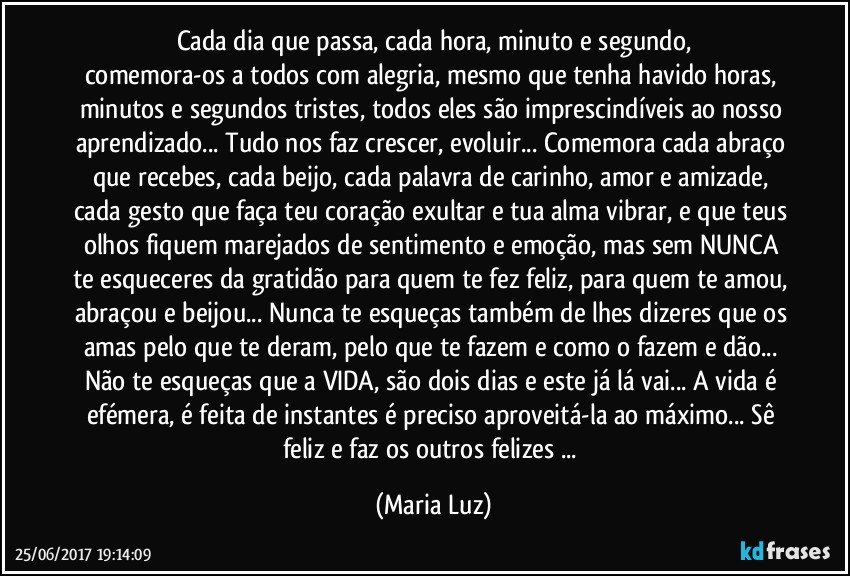 Cada dia que passa, cada hora, minuto e segundo,
comemora-os a todos com alegria, mesmo que tenha havido horas, minutos e segundos tristes, todos eles são imprescindíveis ao nosso aprendizado... Tudo nos faz crescer, evoluir... Comemora cada abraço que recebes, cada beijo, cada palavra de carinho, amor e amizade, cada gesto que faça teu coração exultar e tua alma vibrar, e que teus olhos fiquem marejados de sentimento e emoção, mas sem NUNCA te esqueceres da gratidão para quem te fez feliz, para quem te amou, abraçou e beijou... Nunca te esqueças também de lhes dizeres que os amas pelo que te deram, pelo que te fazem e como o fazem e dão... Não te esqueças que a VIDA, são dois dias e este já lá vai... A vida é efémera, é feita de instantes é preciso aproveitá-la ao máximo... Sê feliz e faz os outros felizes ... (Maria Luz)