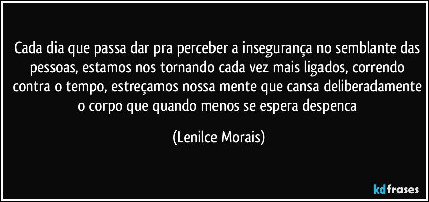 cada dia que passa dar pra perceber a insegurança no semblante das pessoas, estamos nos tornando cada vez mais ligados, correndo contra o tempo, estreçamos nossa mente que cansa deliberadamente o corpo que quando menos se espera despenca (Lenilce Morais)