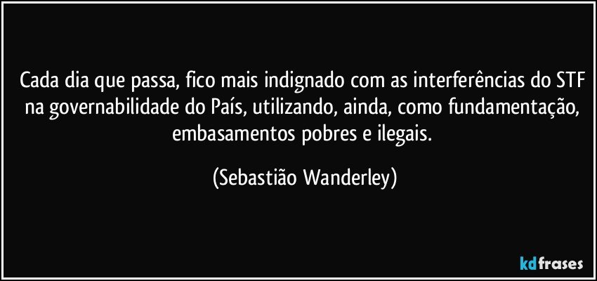 Cada dia que passa, fico mais indignado com as interferências do STF na governabilidade do País, utilizando, ainda, como fundamentação, embasamentos pobres e ilegais. (Sebastião Wanderley)