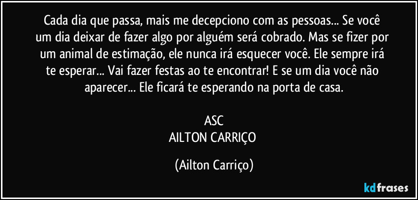 Cada dia que passa, mais me decepciono com as pessoas... Se você um dia deixar de fazer algo por alguém será cobrado. Mas se fizer por um  animal de estimação, ele nunca irá esquecer você. Ele sempre irá te esperar... Vai fazer festas ao te encontrar! E se um dia você não aparecer... Ele ficará te esperando na porta de casa.

ASC
AILTON CARRIÇO (Ailton Carriço)