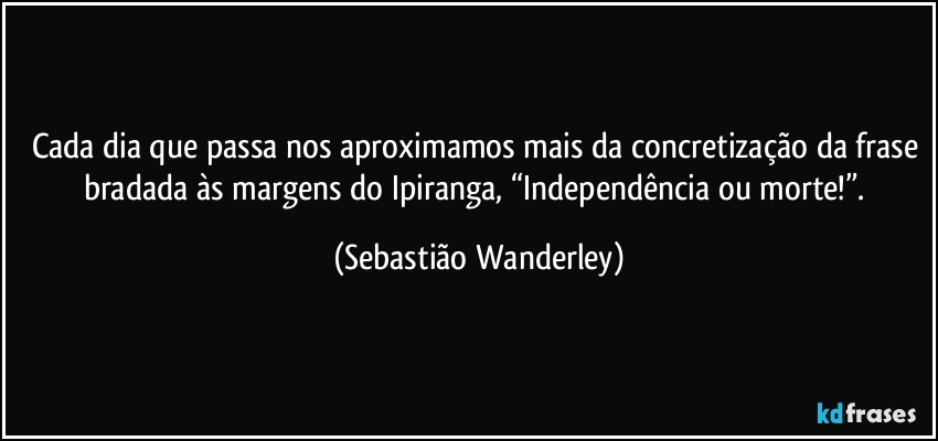 Cada dia que passa nos aproximamos mais da concretização da frase bradada às margens do Ipiranga, “Independência ou morte!”. (Sebastião Wanderley)