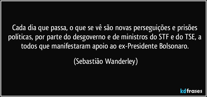 Cada dia que passa, o que se vê são novas perseguições e prisões políticas, por parte do desgoverno e de ministros do STF e do TSE, a todos que manifestaram apoio ao ex-Presidente Bolsonaro. (Sebastião Wanderley)