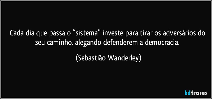 Cada dia que passa o “sistema” investe para tirar os adversários do seu caminho, alegando defenderem a democracia. (Sebastião Wanderley)