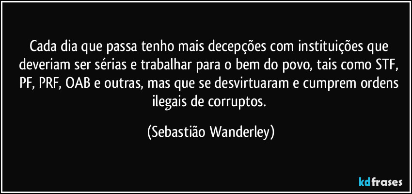 Cada dia que passa tenho mais decepções com instituições que deveriam ser sérias e trabalhar para o bem do povo, tais como STF, PF, PRF, OAB e outras, mas que se desvirtuaram e cumprem ordens ilegais de corruptos. (Sebastião Wanderley)