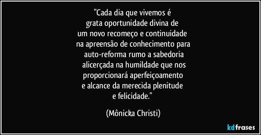 "Cada dia que vivemos é 
grata oportunidade divina de 
um novo recomeço e continuidade 
na apreensão de conhecimento para
 auto-reforma rumo a sabedoria
 alicerçada na humildade que nos
 proporcionará aperfeiçoamento 
e alcance da merecida plenitude 
e felicidade." (Mônicka Christi)